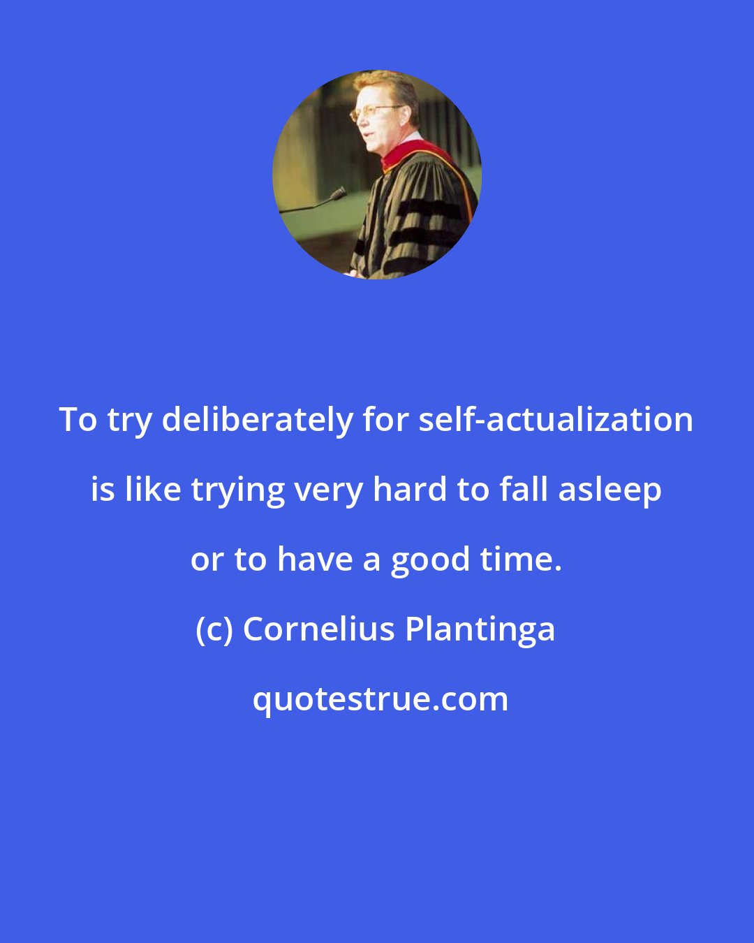 Cornelius Plantinga: To try deliberately for self-actualization is like trying very hard to fall asleep or to have a good time.