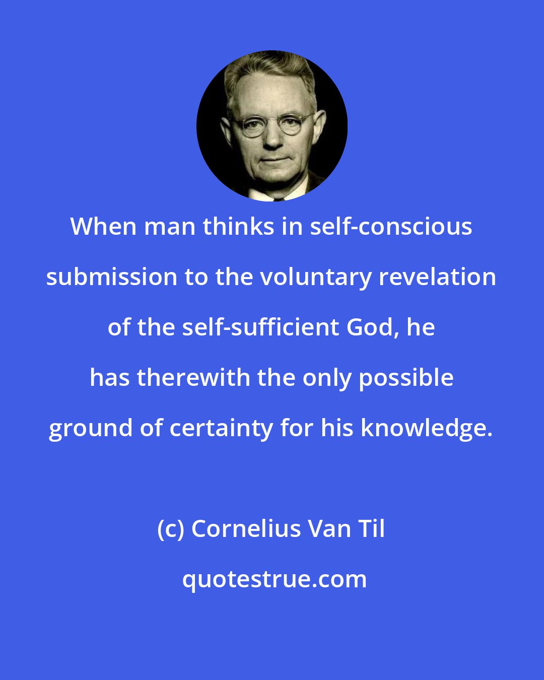 Cornelius Van Til: When man thinks in self-conscious submission to the voluntary revelation of the self-sufficient God, he has therewith the only possible ground of certainty for his knowledge.