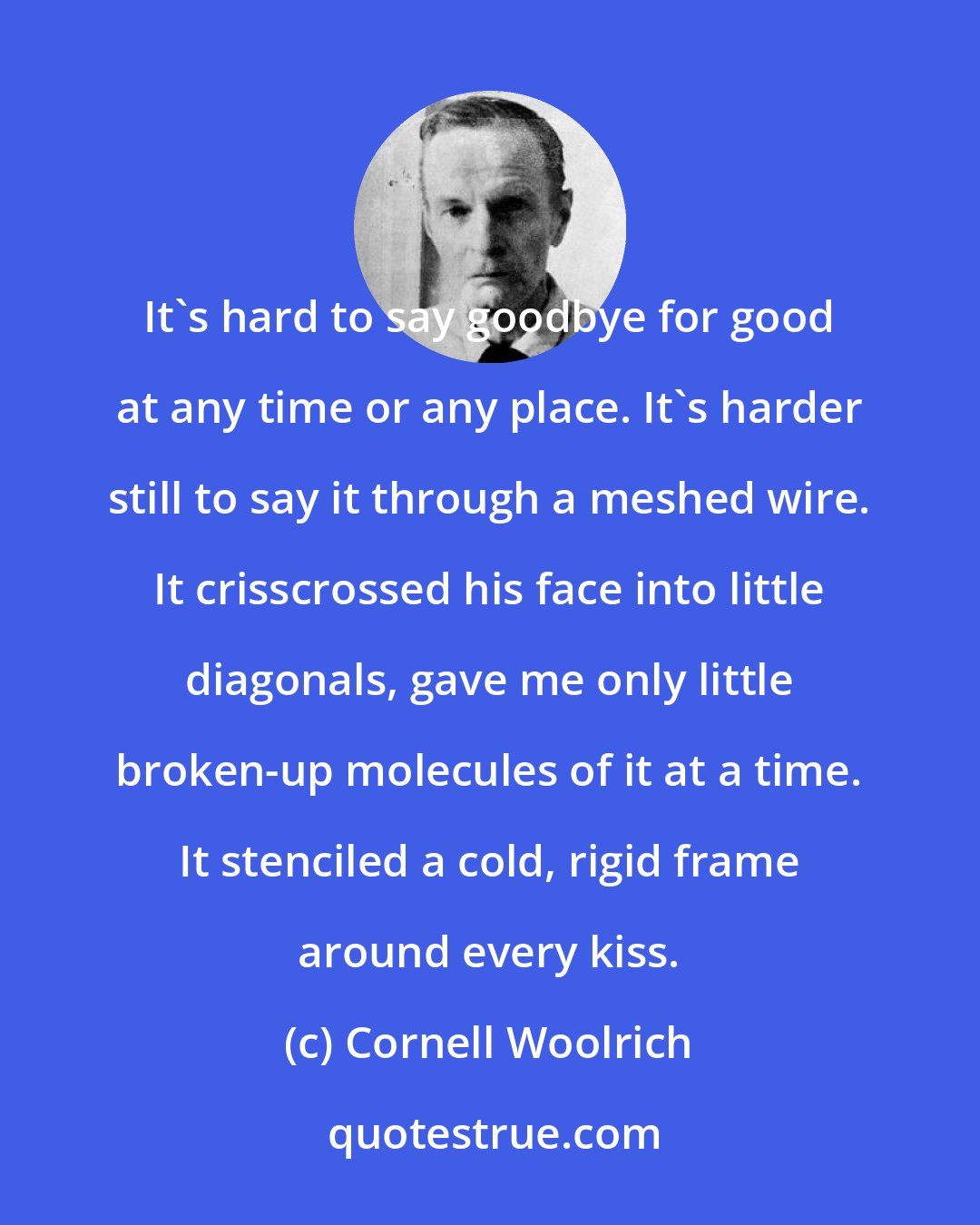 Cornell Woolrich: It's hard to say goodbye for good at any time or any place. It's harder still to say it through a meshed wire. It crisscrossed his face into little diagonals, gave me only little broken-up molecules of it at a time. It stenciled a cold, rigid frame around every kiss.