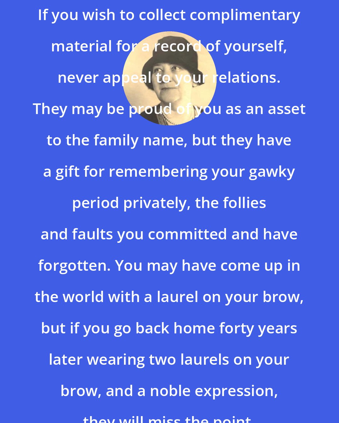 Corra May Harris: If you wish to collect complimentary material for a record of yourself, never appeal to your relations. They may be proud of you as an asset to the family name, but they have a gift for remembering your gawky period privately, the follies and faults you committed and have forgotten. You may have come up in the world with a laurel on your brow, but if you go back home forty years later wearing two laurels on your brow, and a noble expression, they will miss the point.