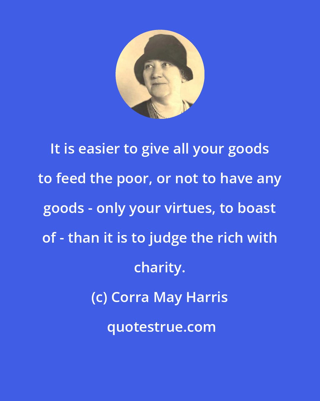 Corra May Harris: It is easier to give all your goods to feed the poor, or not to have any goods - only your virtues, to boast of - than it is to judge the rich with charity.