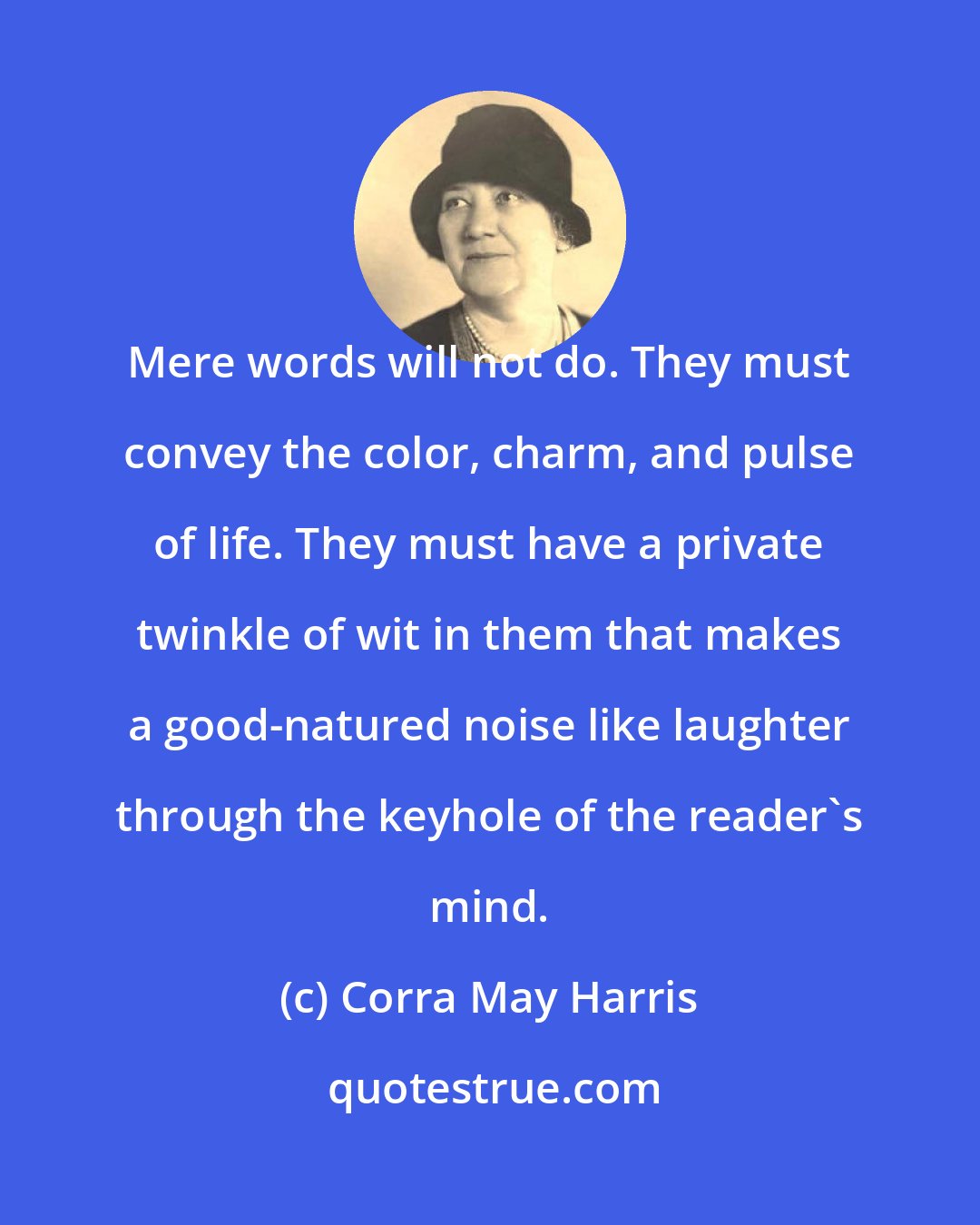 Corra May Harris: Mere words will not do. They must convey the color, charm, and pulse of life. They must have a private twinkle of wit in them that makes a good-natured noise like laughter through the keyhole of the reader's mind.