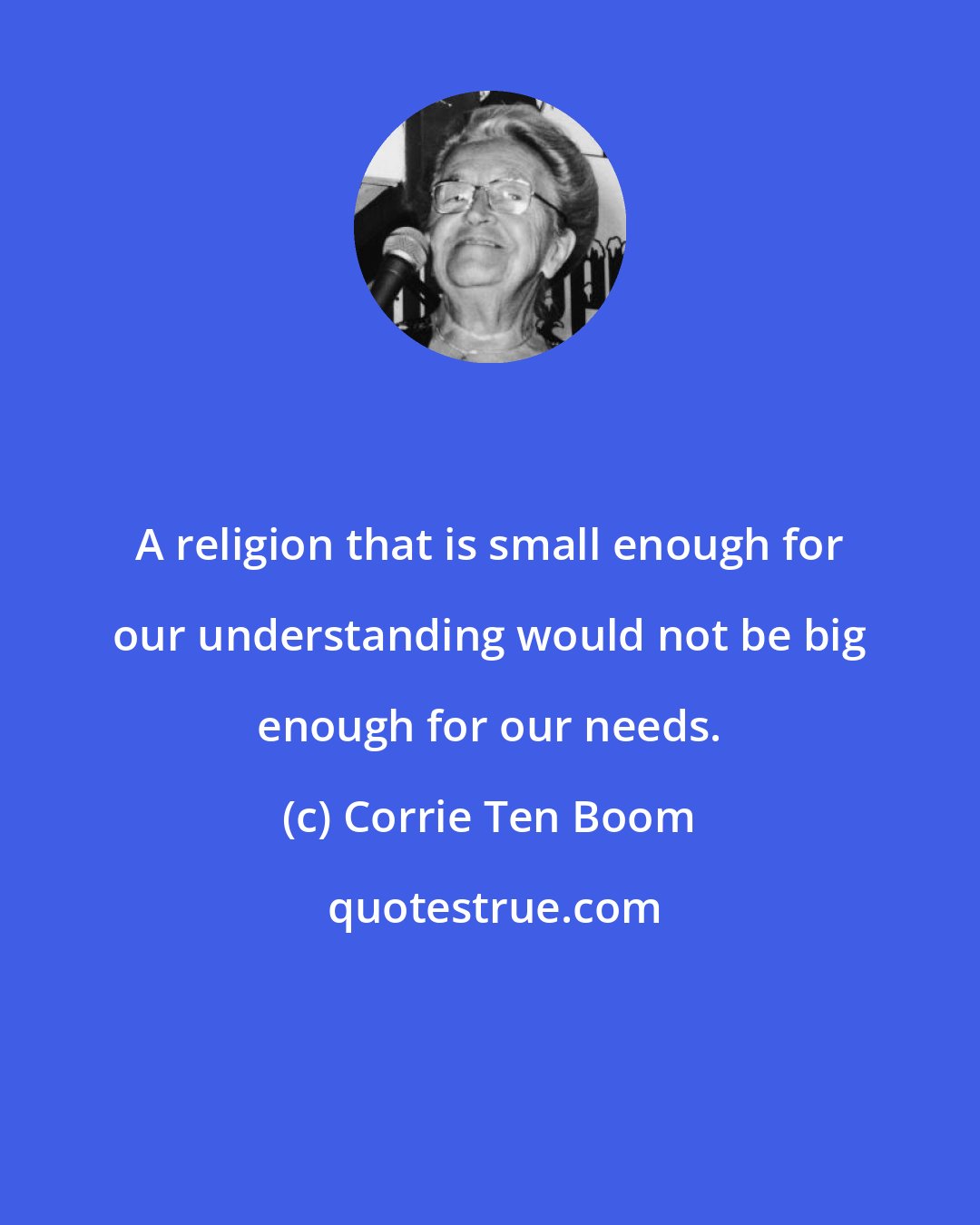 Corrie Ten Boom: A religion that is small enough for our understanding would not be big enough for our needs.