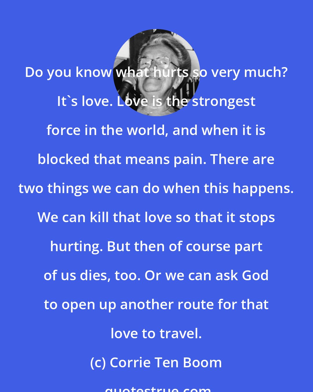 Corrie Ten Boom: Do you know what hurts so very much? It's love. Love is the strongest force in the world, and when it is blocked that means pain. There are two things we can do when this happens. We can kill that love so that it stops hurting. But then of course part of us dies, too. Or we can ask God to open up another route for that love to travel.