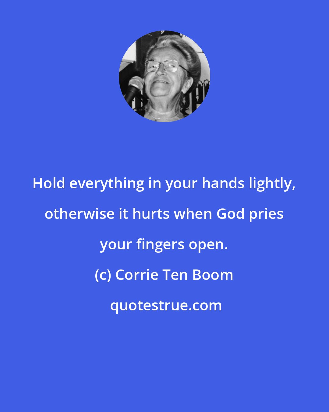 Corrie Ten Boom: Hold everything in your hands lightly, otherwise it hurts when God pries your fingers open.