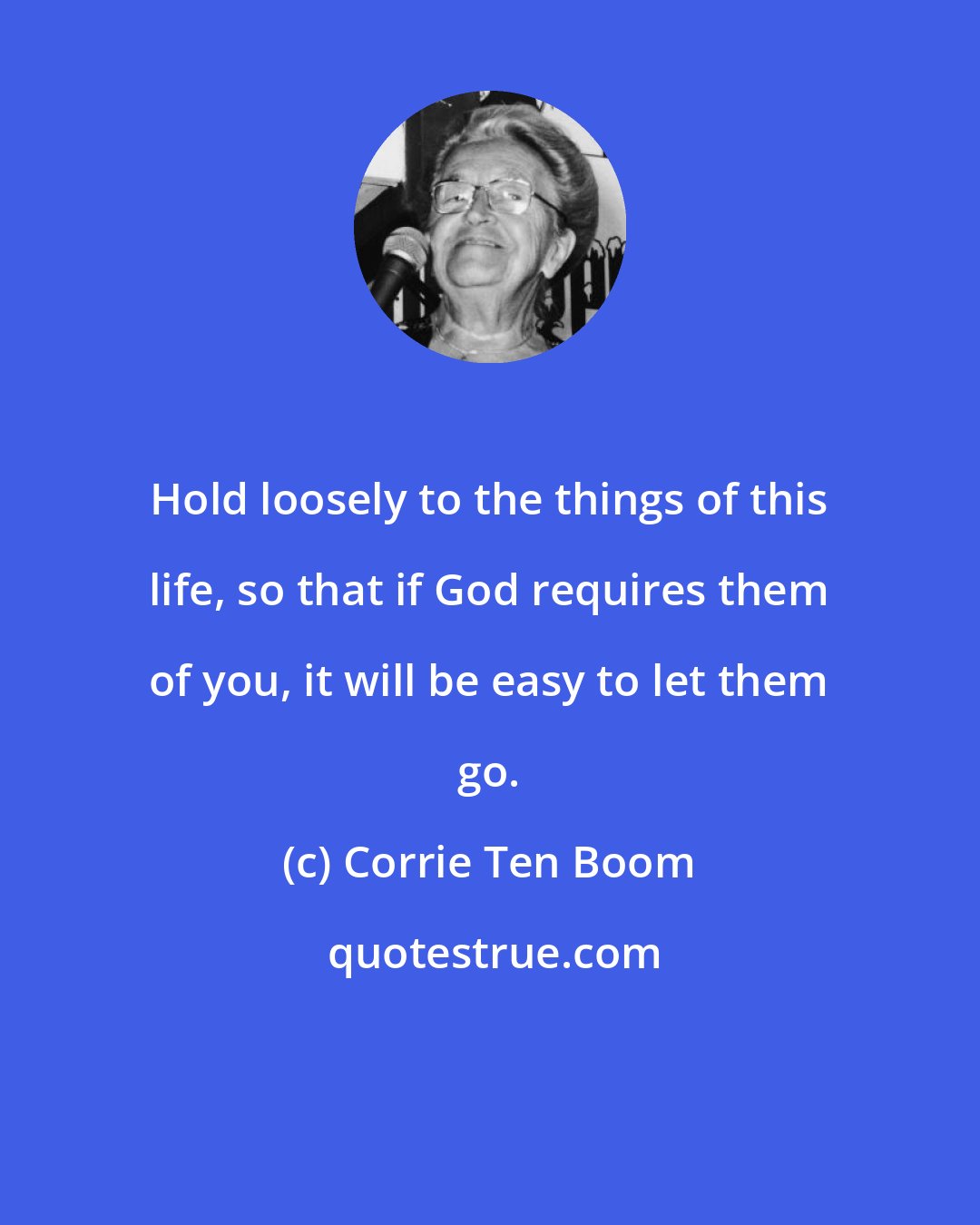 Corrie Ten Boom: Hold loosely to the things of this life, so that if God requires them of you, it will be easy to let them go.