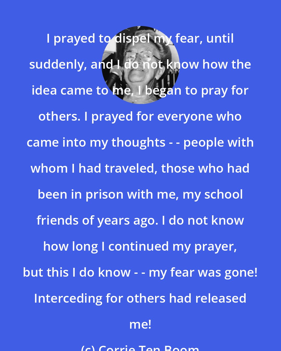 Corrie Ten Boom: I prayed to dispel my fear, until suddenly, and I do not know how the idea came to me, I began to pray for others. I prayed for everyone who came into my thoughts - - people with whom I had traveled, those who had been in prison with me, my school friends of years ago. I do not know how long I continued my prayer, but this I do know - - my fear was gone! Interceding for others had released me!