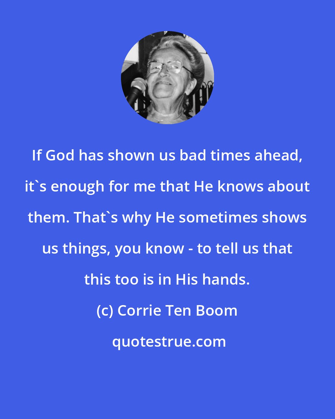 Corrie Ten Boom: If God has shown us bad times ahead, it's enough for me that He knows about them. That's why He sometimes shows us things, you know - to tell us that this too is in His hands.