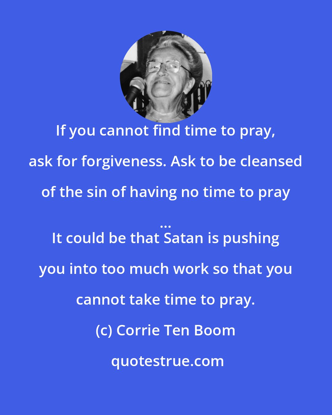 Corrie Ten Boom: If you cannot find time to pray, ask for forgiveness. Ask to be cleansed of the sin of having no time to pray ... 
 It could be that Satan is pushing you into too much work so that you cannot take time to pray.