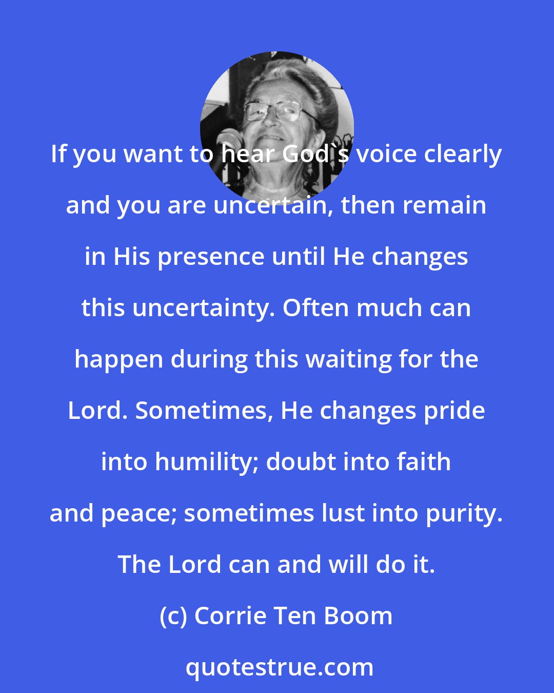 Corrie Ten Boom: If you want to hear God's voice clearly and you are uncertain, then remain in His presence until He changes this uncertainty. Often much can happen during this waiting for the Lord. Sometimes, He changes pride into humility; doubt into faith and peace; sometimes lust into purity. The Lord can and will do it.