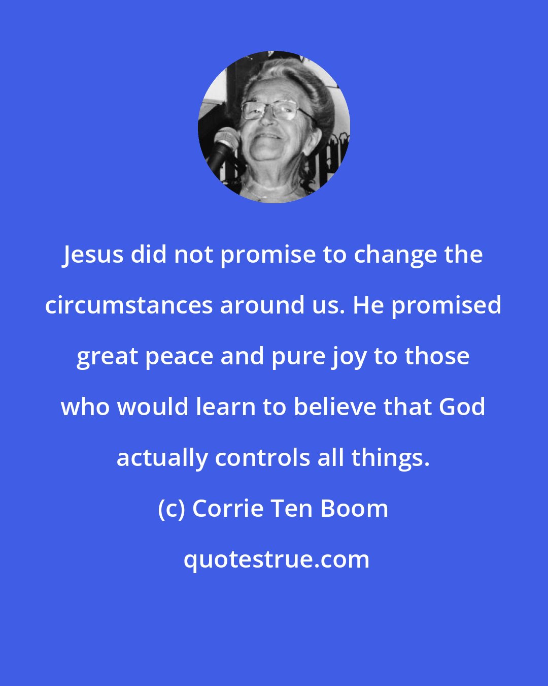 Corrie Ten Boom: Jesus did not promise to change the circumstances around us. He promised great peace and pure joy to those who would learn to believe that God actually controls all things.