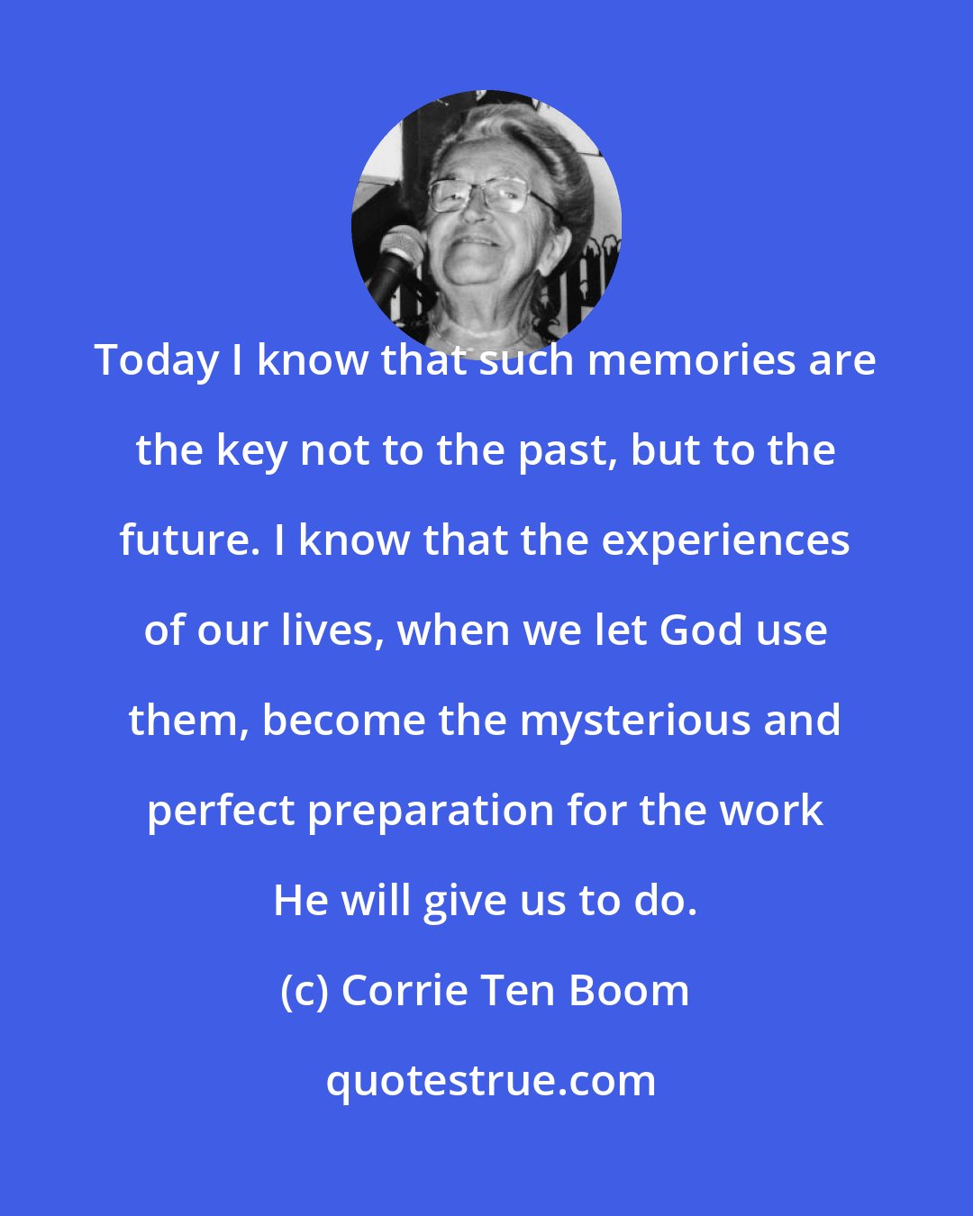 Corrie Ten Boom: Today I know that such memories are the key not to the past, but to the future. I know that the experiences of our lives, when we let God use them, become the mysterious and perfect preparation for the work He will give us to do.