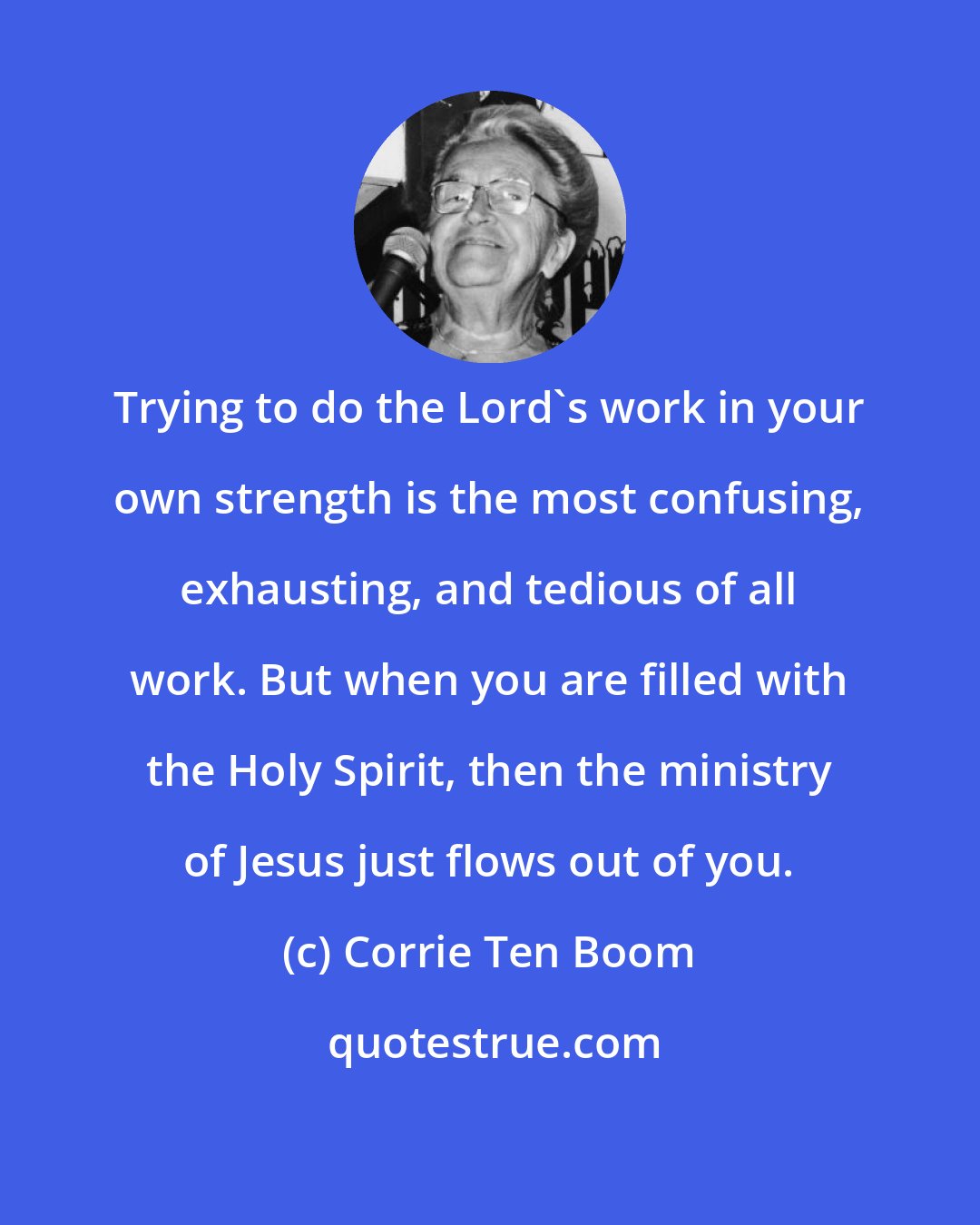 Corrie Ten Boom: Trying to do the Lord's work in your own strength is the most confusing, exhausting, and tedious of all work. But when you are filled with the Holy Spirit, then the ministry of Jesus just flows out of you.