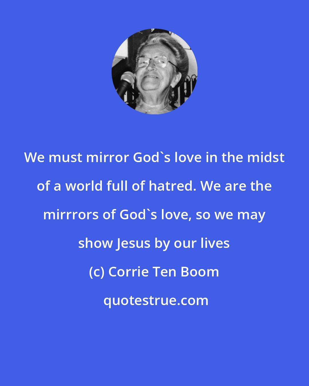 Corrie Ten Boom: We must mirror God's love in the midst of a world full of hatred. We are the mirrrors of God's love, so we may show Jesus by our lives