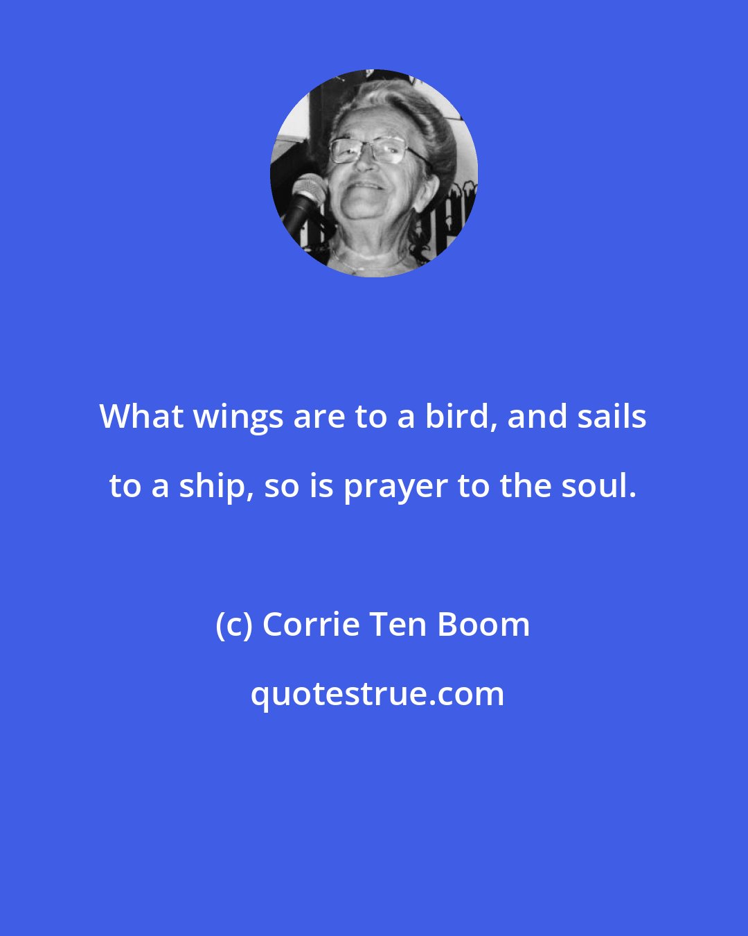 Corrie Ten Boom: What wings are to a bird, and sails to a ship, so is prayer to the soul.