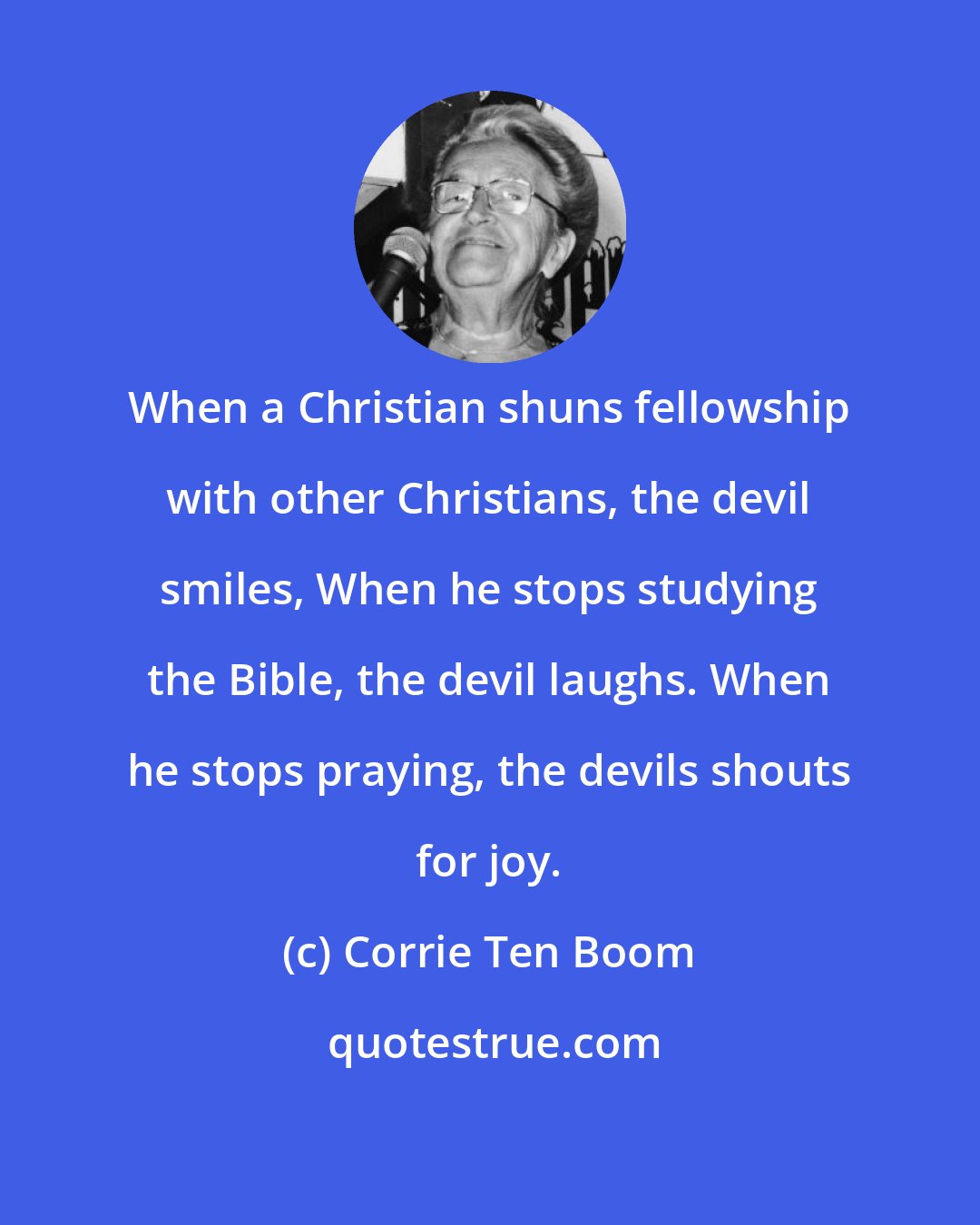 Corrie Ten Boom: When a Christian shuns fellowship with other Christians, the devil smiles, When he stops studying the Bible, the devil laughs. When he stops praying, the devils shouts for joy.