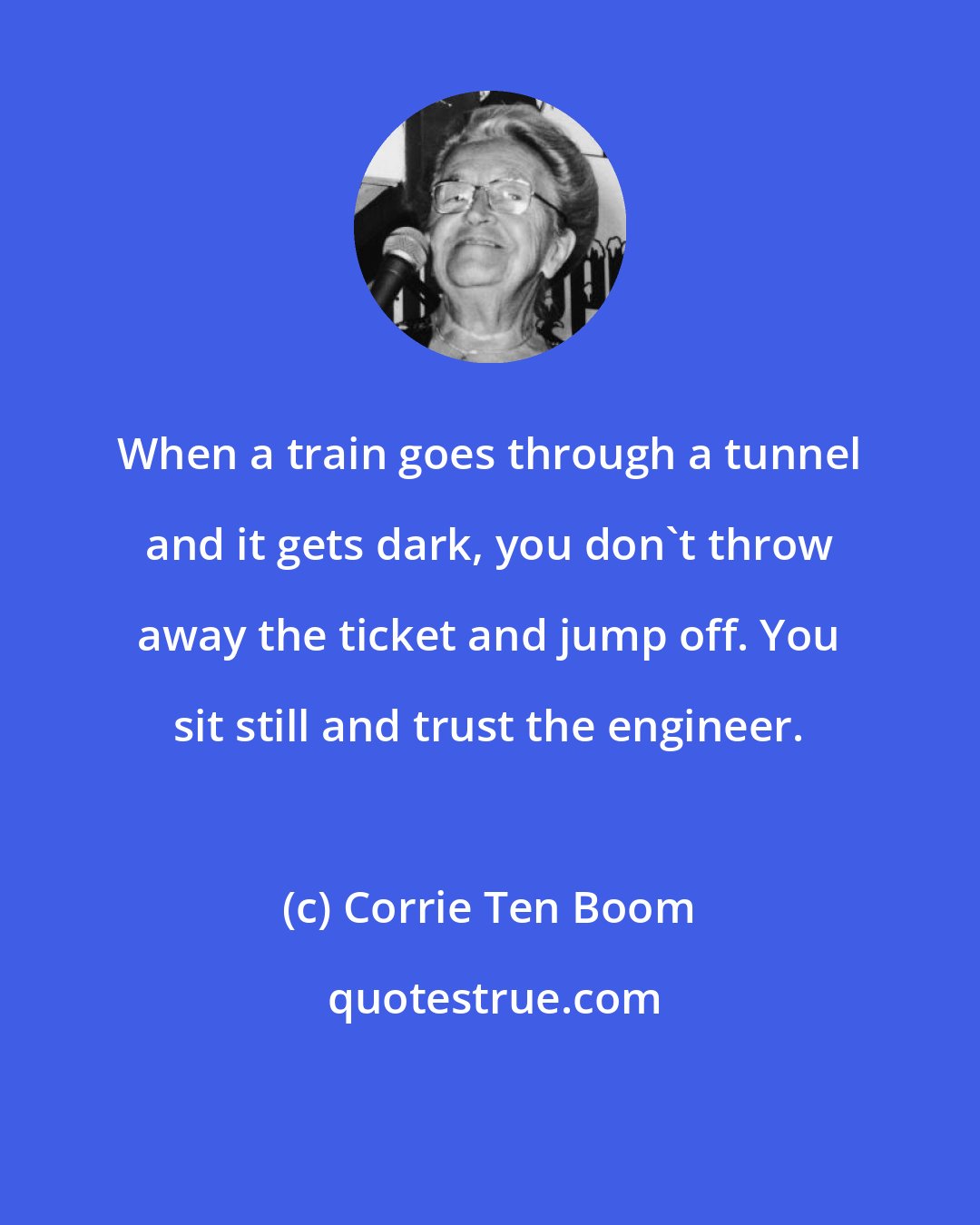 Corrie Ten Boom: When a train goes through a tunnel and it gets dark, you don't throw away the ticket and jump off. You sit still and trust the engineer.