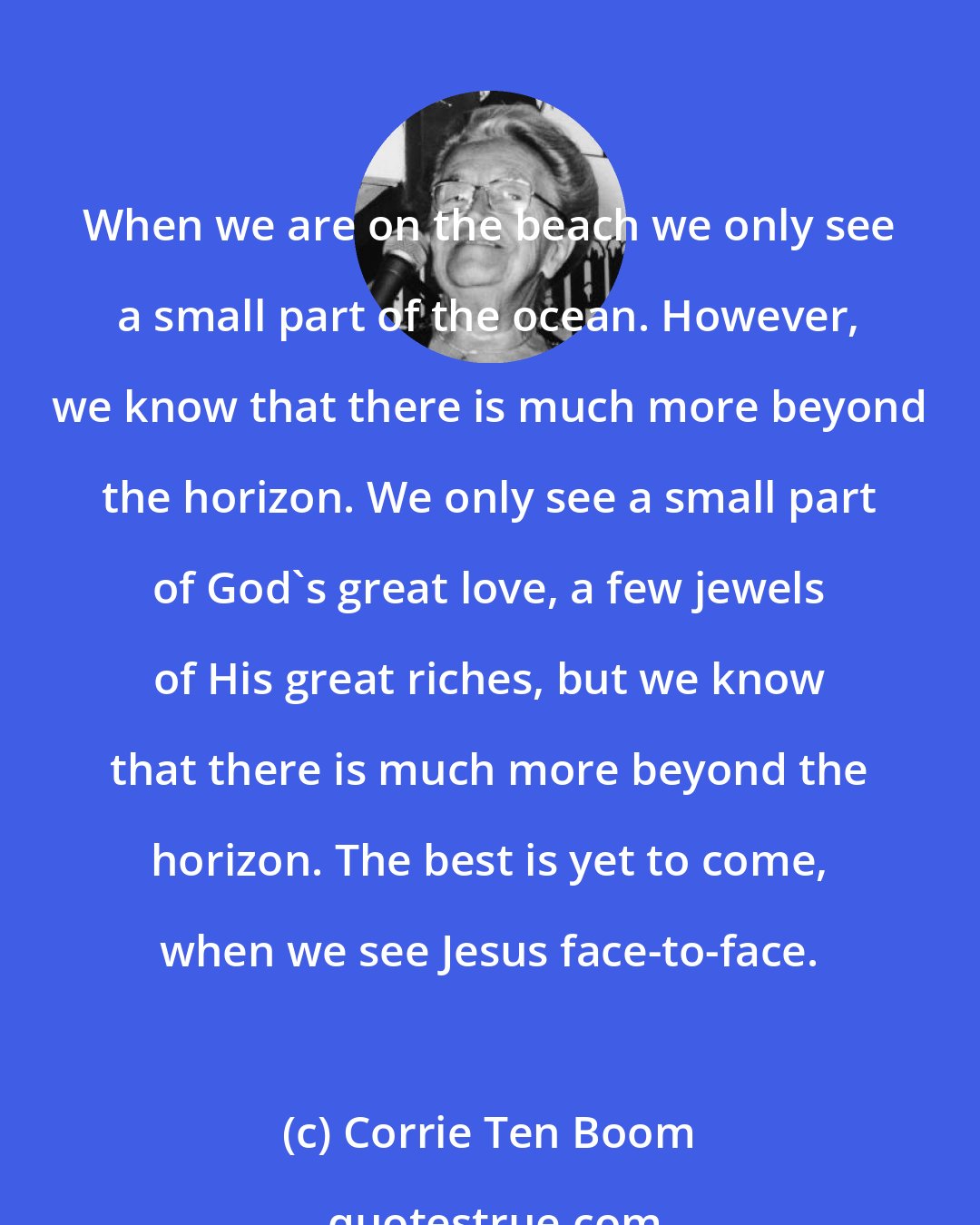 Corrie Ten Boom: When we are on the beach we only see a small part of the ocean. However, we know that there is much more beyond the horizon. We only see a small part of God's great love, a few jewels of His great riches, but we know that there is much more beyond the horizon. The best is yet to come, when we see Jesus face-to-face.