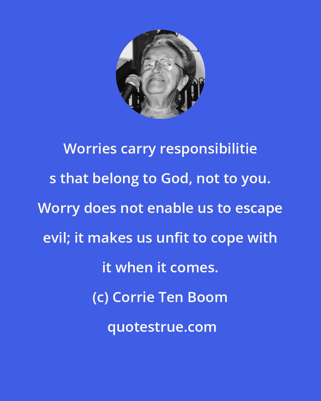 Corrie Ten Boom: Worries carry responsibilitie s that belong to God, not to you. Worry does not enable us to escape evil; it makes us unfit to cope with it when it comes.