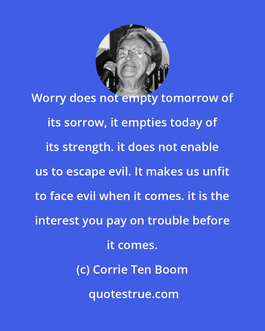 Corrie Ten Boom: Worry does not empty tomorrow of its sorrow, it empties today of its strength. it does not enable us to escape evil. It makes us unfit to face evil when it comes. it is the interest you pay on trouble before it comes.