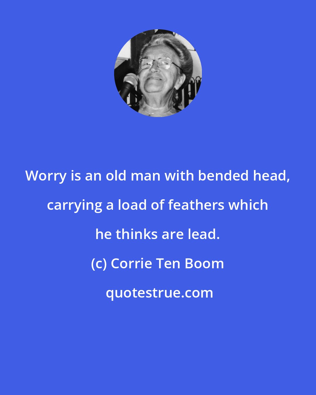 Corrie Ten Boom: Worry is an old man with bended head, carrying a load of feathers which he thinks are lead.