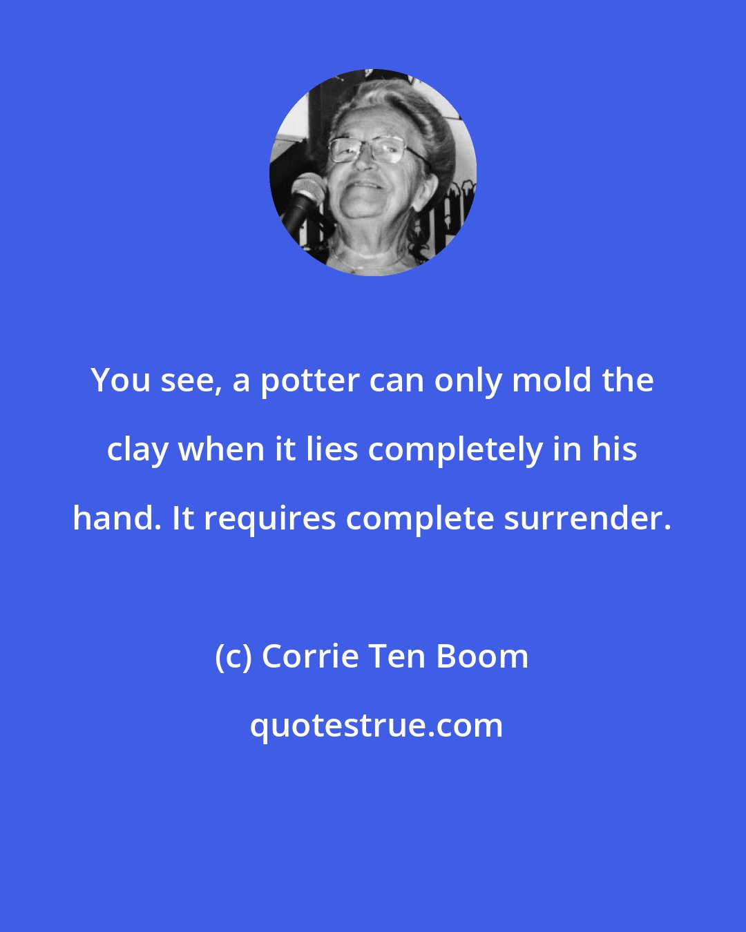 Corrie Ten Boom: You see, a potter can only mold the clay when it lies completely in his hand. It requires complete surrender.