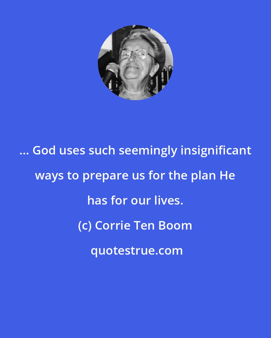 Corrie Ten Boom: ... God uses such seemingly insignificant ways to prepare us for the plan He has for our lives.