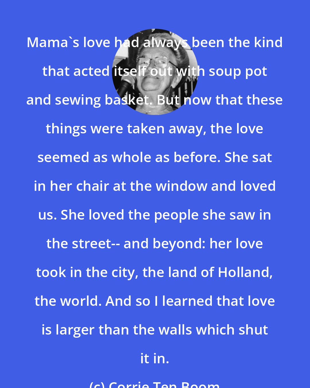 Corrie Ten Boom: Mama's love had always been the kind that acted itself out with soup pot and sewing basket. But now that these things were taken away, the love seemed as whole as before. She sat in her chair at the window and loved us. She loved the people she saw in the street-- and beyond: her love took in the city, the land of Holland, the world. And so I learned that love is larger than the walls which shut it in.