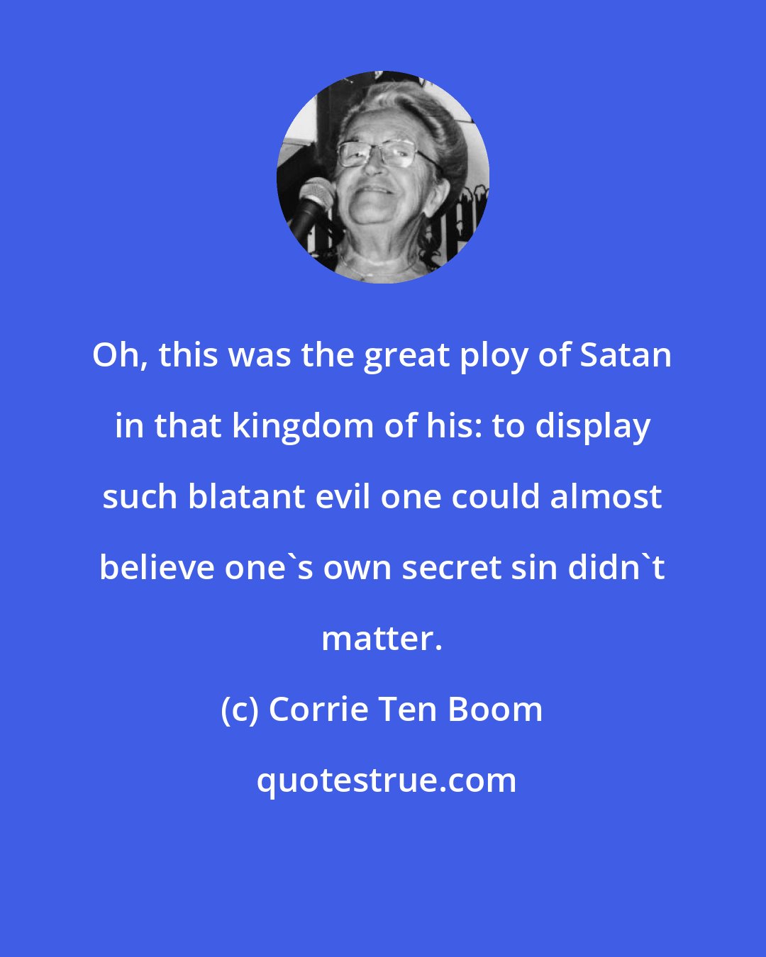 Corrie Ten Boom: Oh, this was the great ploy of Satan in that kingdom of his: to display such blatant evil one could almost believe one's own secret sin didn't matter.