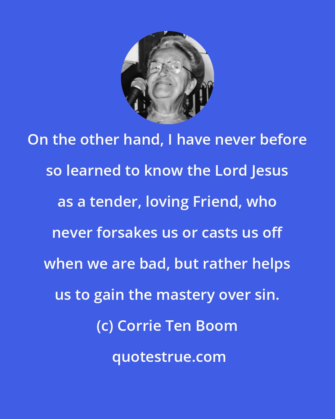 Corrie Ten Boom: On the other hand, I have never before so learned to know the Lord Jesus as a tender, loving Friend, who never forsakes us or casts us off when we are bad, but rather helps us to gain the mastery over sin.