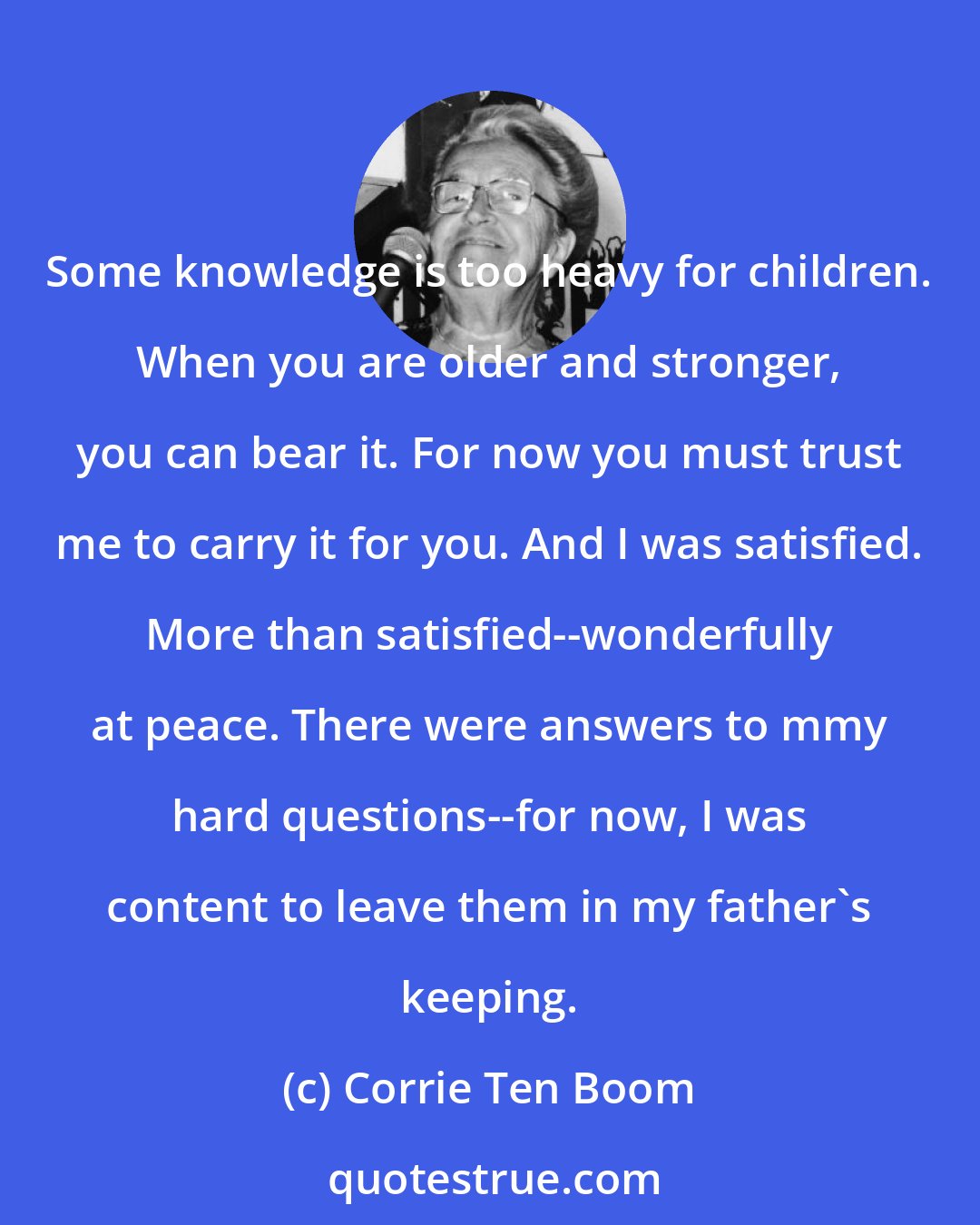 Corrie Ten Boom: Some knowledge is too heavy for children. When you are older and stronger, you can bear it. For now you must trust me to carry it for you. And I was satisfied. More than satisfied--wonderfully at peace. There were answers to mmy hard questions--for now, I was content to leave them in my father's keeping.