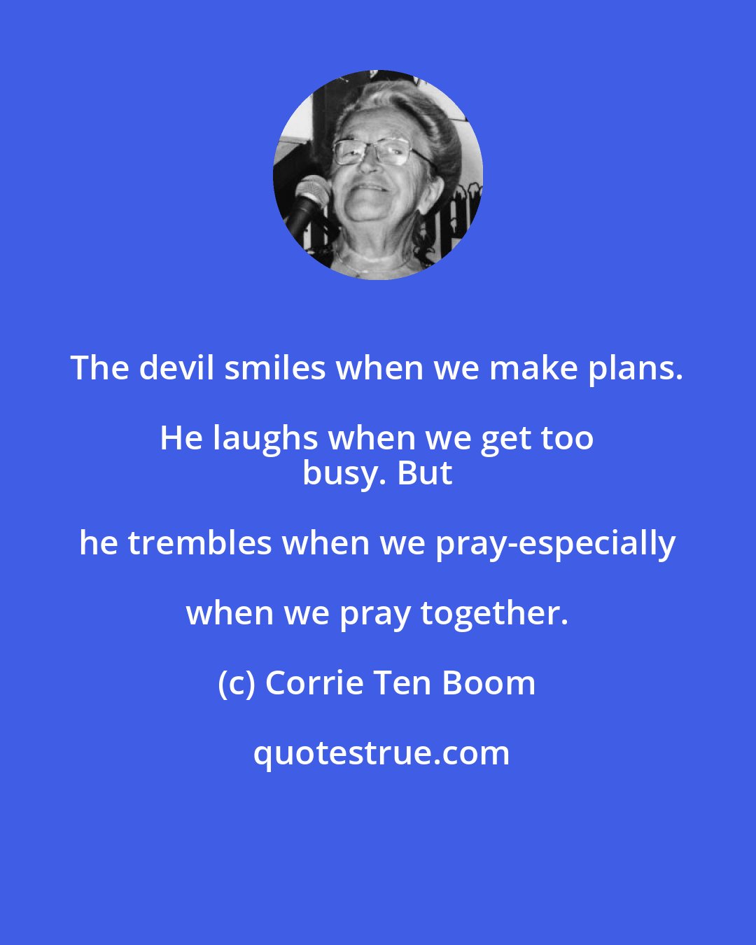Corrie Ten Boom: The devil smiles when we make plans. He laughs when we get too 
 busy. But he trembles when we pray-especially when we pray together.
