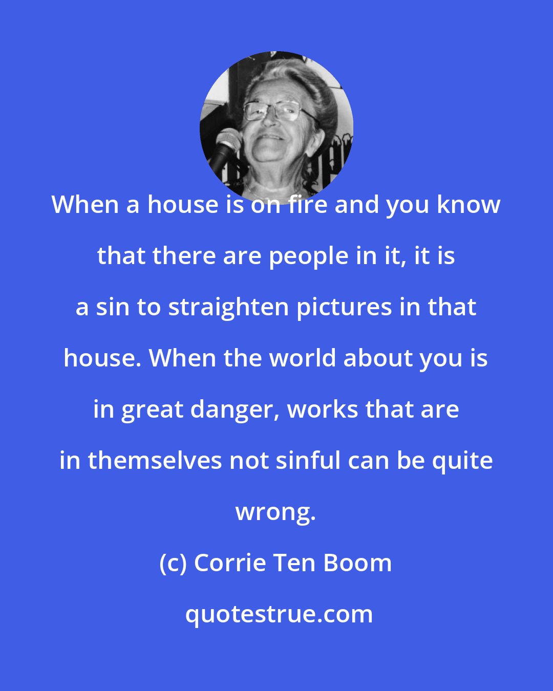 Corrie Ten Boom: When a house is on fire and you know that there are people in it, it is a sin to straighten pictures in that house. When the world about you is in great danger, works that are in themselves not sinful can be quite wrong.