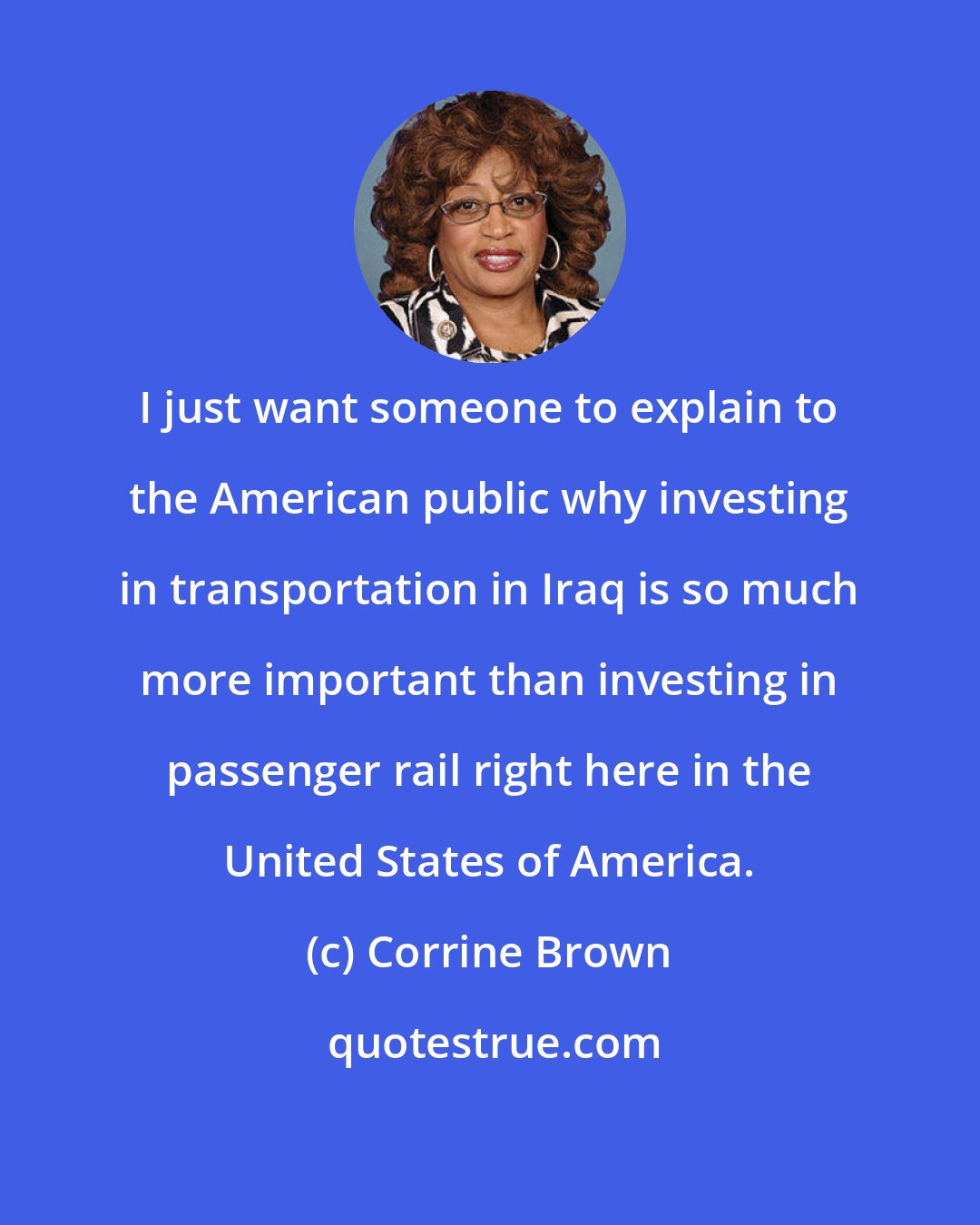 Corrine Brown: I just want someone to explain to the American public why investing in transportation in Iraq is so much more important than investing in passenger rail right here in the United States of America.