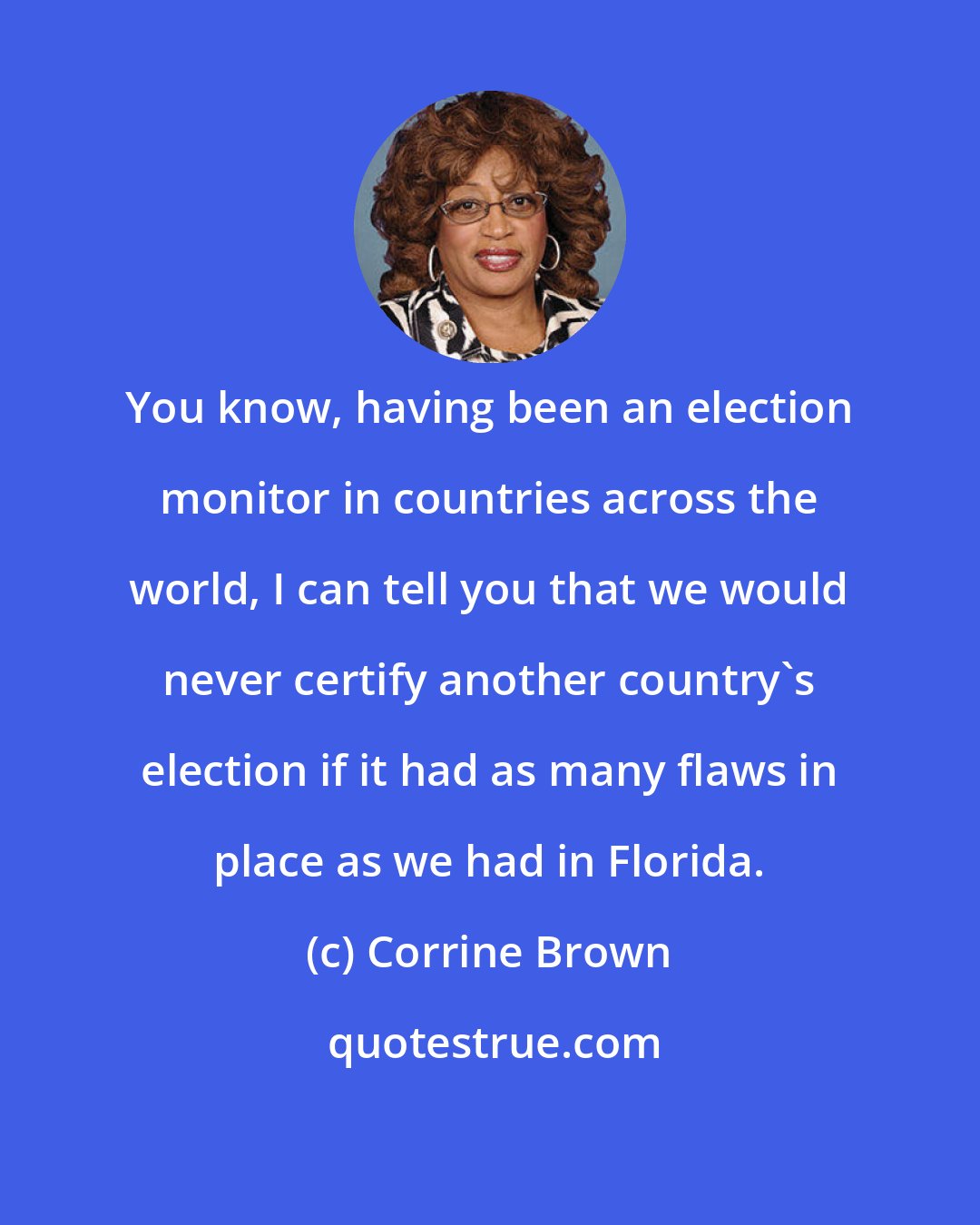 Corrine Brown: You know, having been an election monitor in countries across the world, I can tell you that we would never certify another country's election if it had as many flaws in place as we had in Florida.