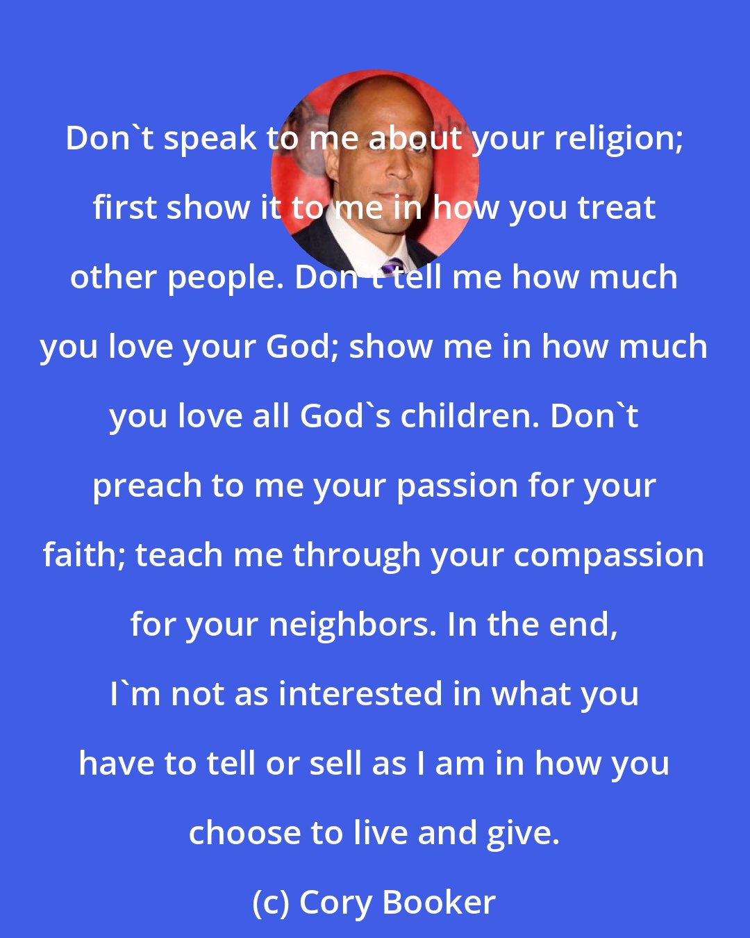 Cory Booker: Don't speak to me about your religion; first show it to me in how you treat other people. Don't tell me how much you love your God; show me in how much you love all God's children. Don't preach to me your passion for your faith; teach me through your compassion for your neighbors. In the end, I'm not as interested in what you have to tell or sell as I am in how you choose to live and give.