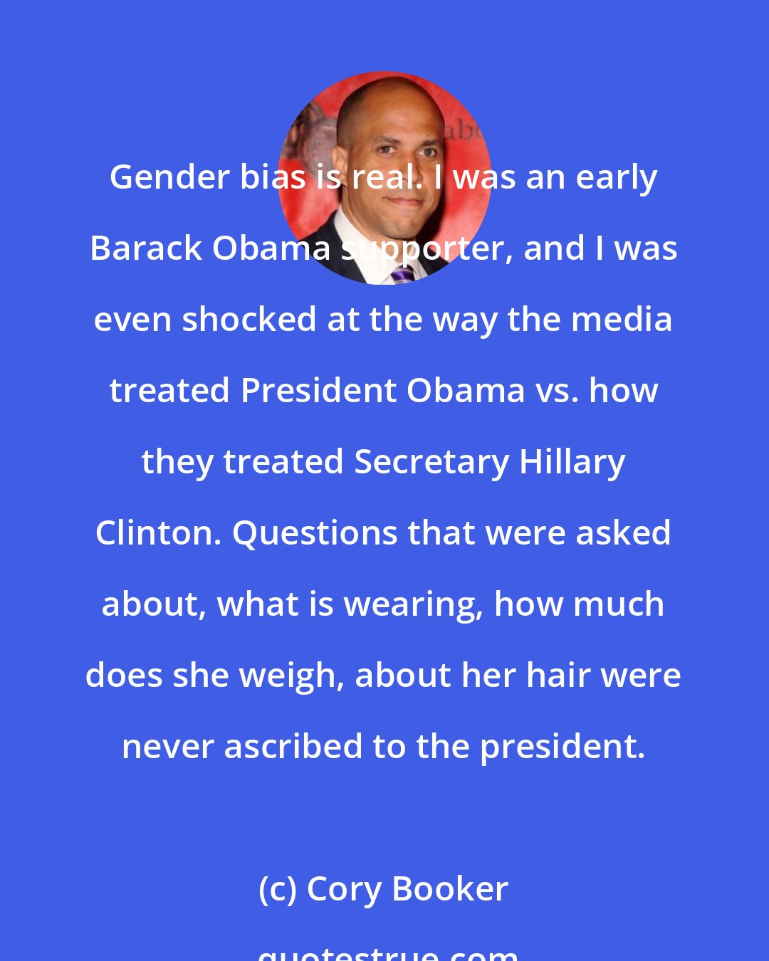 Cory Booker: Gender bias is real. I was an early Barack Obama supporter, and I was even shocked at the way the media treated President Obama vs. how they treated Secretary Hillary Clinton. Questions that were asked about, what is wearing, how much does she weigh, about her hair were never ascribed to the president.