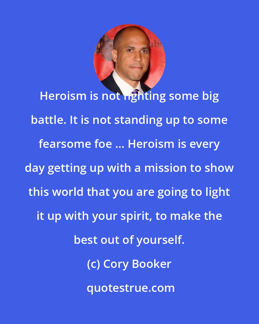 Cory Booker: Heroism is not fighting some big battle. It is not standing up to some fearsome foe ... Heroism is every day getting up with a mission to show this world that you are going to light it up with your spirit, to make the best out of yourself.