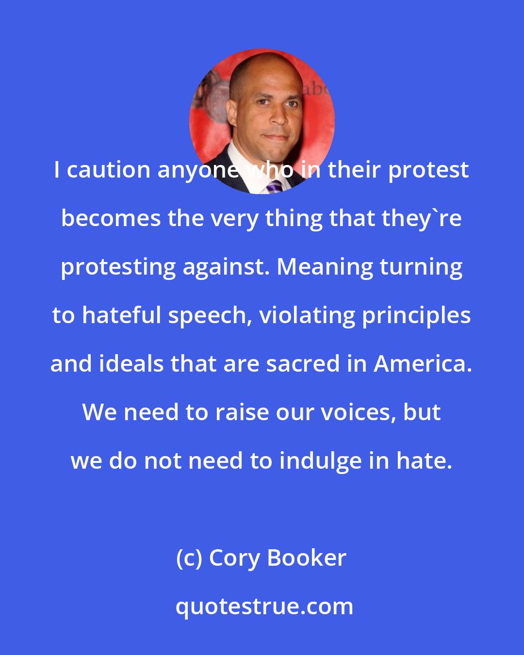 Cory Booker: I caution anyone who in their protest becomes the very thing that they're protesting against. Meaning turning to hateful speech, violating principles and ideals that are sacred in America. We need to raise our voices, but we do not need to indulge in hate.