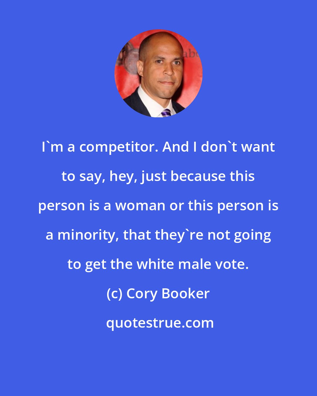 Cory Booker: I'm a competitor. And I don't want to say, hey, just because this person is a woman or this person is a minority, that they're not going to get the white male vote.