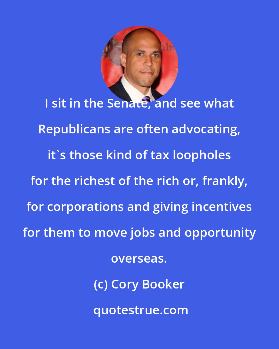 Cory Booker: I sit in the Senate, and see what Republicans are often advocating, it's those kind of tax loopholes for the richest of the rich or, frankly, for corporations and giving incentives for them to move jobs and opportunity overseas.