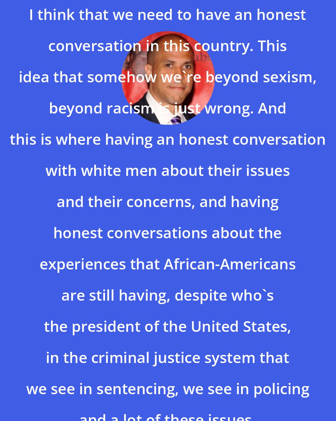 Cory Booker: I think that we need to have an honest conversation in this country. This idea that somehow we're beyond sexism, beyond racism is just wrong. And this is where having an honest conversation with white men about their issues and their concerns, and having honest conversations about the experiences that African-Americans are still having, despite who's the president of the United States, in the criminal justice system that we see in sentencing, we see in policing and a lot of these issues.