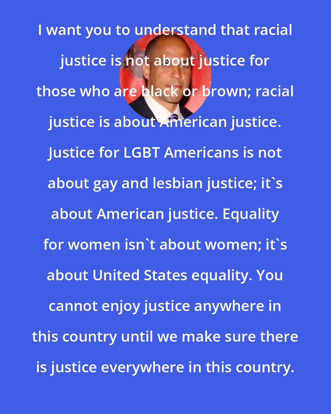 Cory Booker: I want you to understand that racial justice is not about justice for those who are black or brown; racial justice is about American justice. Justice for LGBT Americans is not about gay and lesbian justice; it's about American justice. Equality for women isn't about women; it's about United States equality. You cannot enjoy justice anywhere in this country until we make sure there is justice everywhere in this country.