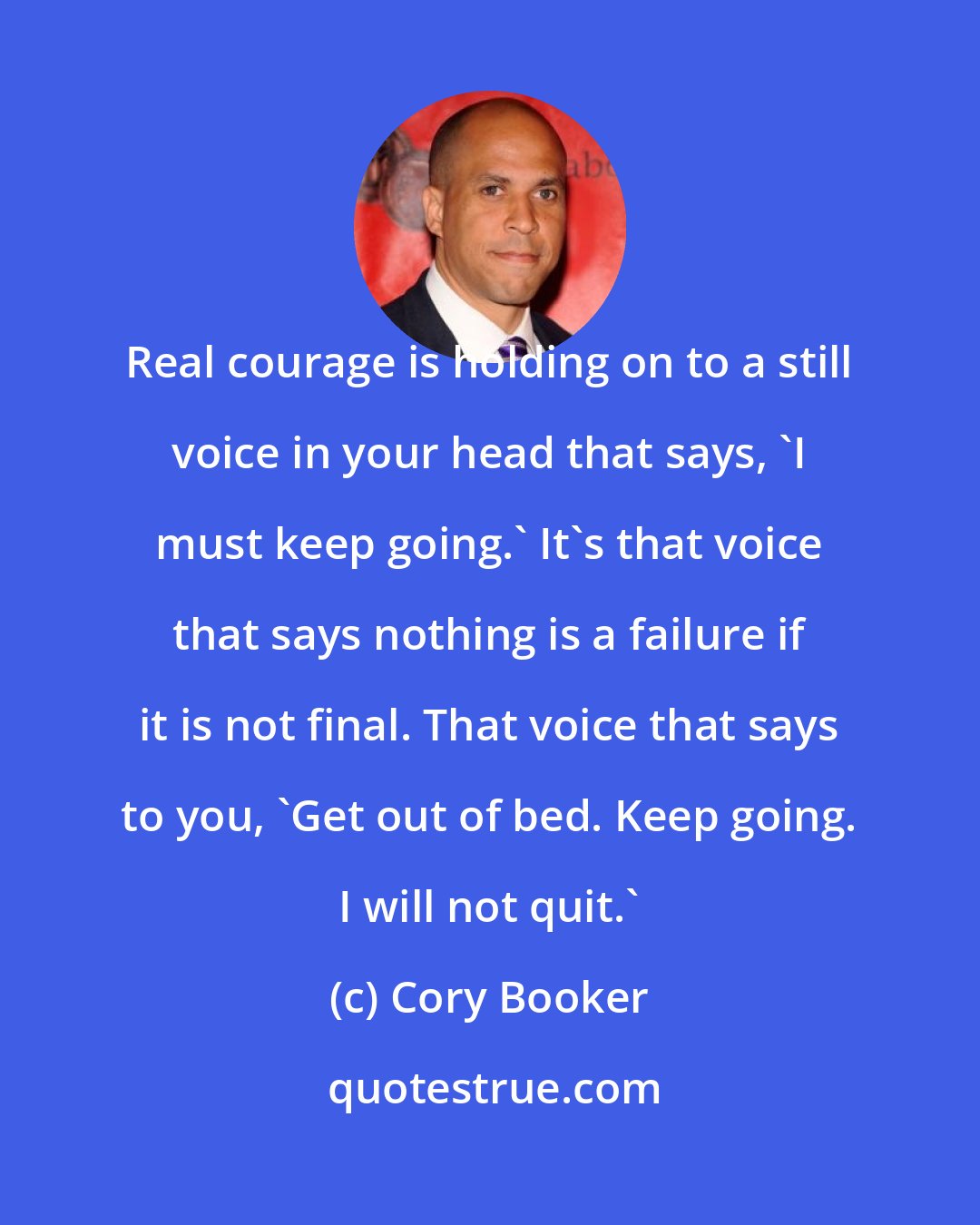 Cory Booker: Real courage is holding on to a still voice in your head that says, 'I must keep going.' It's that voice that says nothing is a failure if it is not final. That voice that says to you, 'Get out of bed. Keep going. I will not quit.'