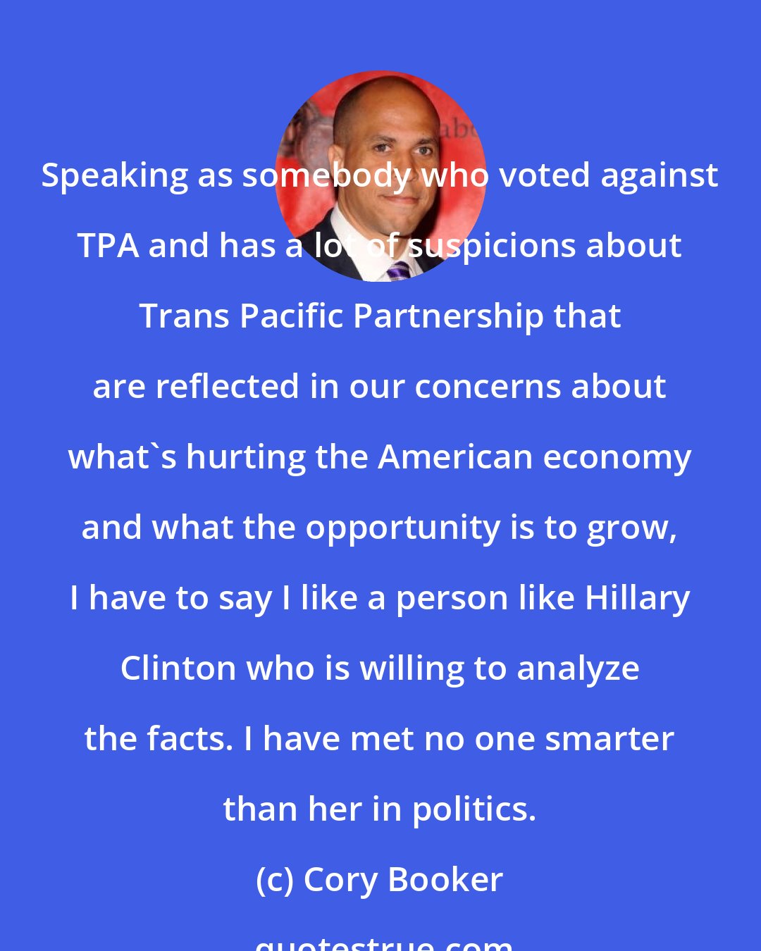 Cory Booker: Speaking as somebody who voted against TPA and has a lot of suspicions about Trans Pacific Partnership that are reflected in our concerns about what's hurting the American economy and what the opportunity is to grow, I have to say I like a person like Hillary Clinton who is willing to analyze the facts. I have met no one smarter than her in politics.