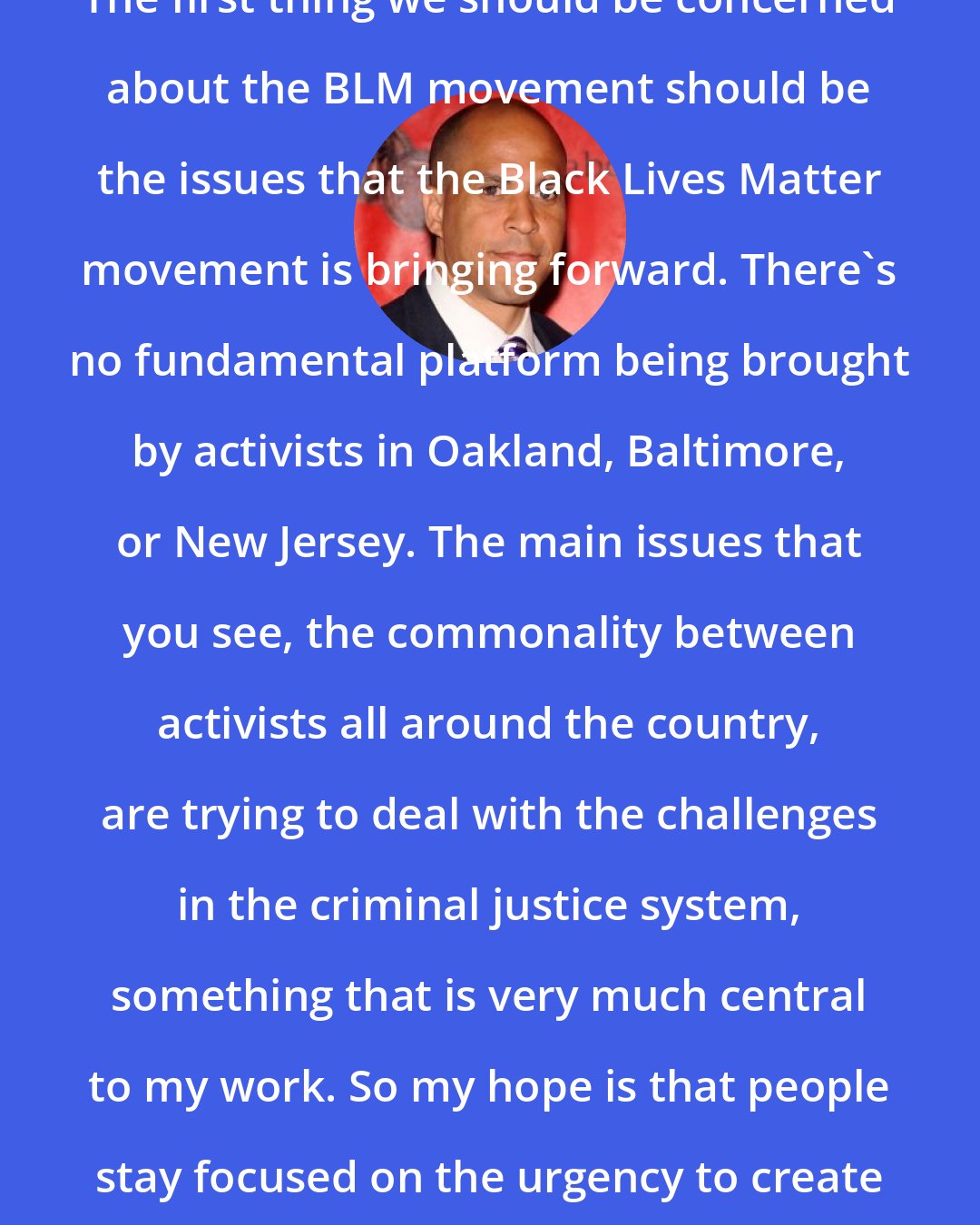 Cory Booker: The first thing we should be concerned about the BLM movement should be the issues that the Black Lives Matter movement is bringing forward. There's no fundamental platform being brought by activists in Oakland, Baltimore, or New Jersey. The main issues that you see, the commonality between activists all around the country, are trying to deal with the challenges in the criminal justice system, something that is very much central to my work. So my hope is that people stay focused on the urgency to create justice here at home.