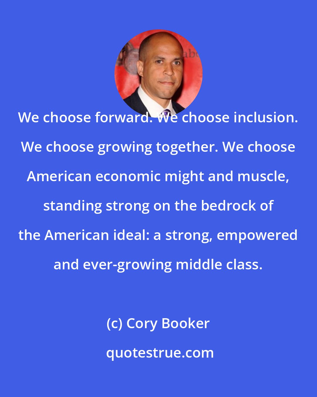 Cory Booker: We choose forward. We choose inclusion. We choose growing together. We choose American economic might and muscle, standing strong on the bedrock of the American ideal: a strong, empowered and ever-growing middle class.