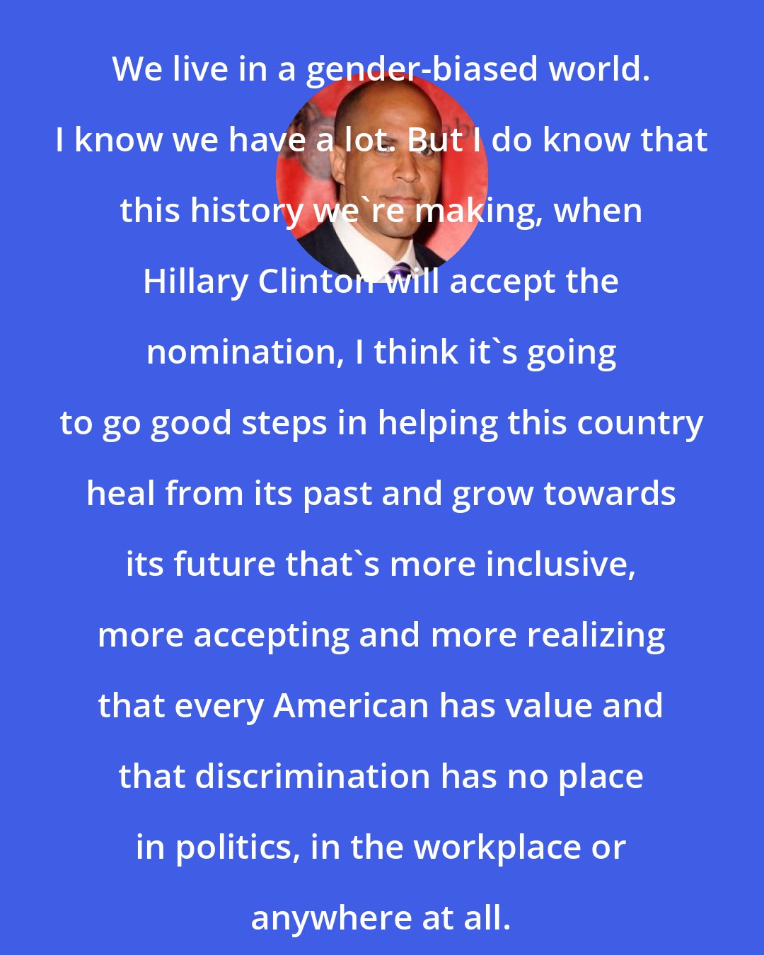 Cory Booker: We live in a gender-biased world. I know we have a lot. But I do know that this history we're making, when Hillary Clinton will accept the nomination, I think it's going to go good steps in helping this country heal from its past and grow towards its future that's more inclusive, more accepting and more realizing that every American has value and that discrimination has no place in politics, in the workplace or anywhere at all.