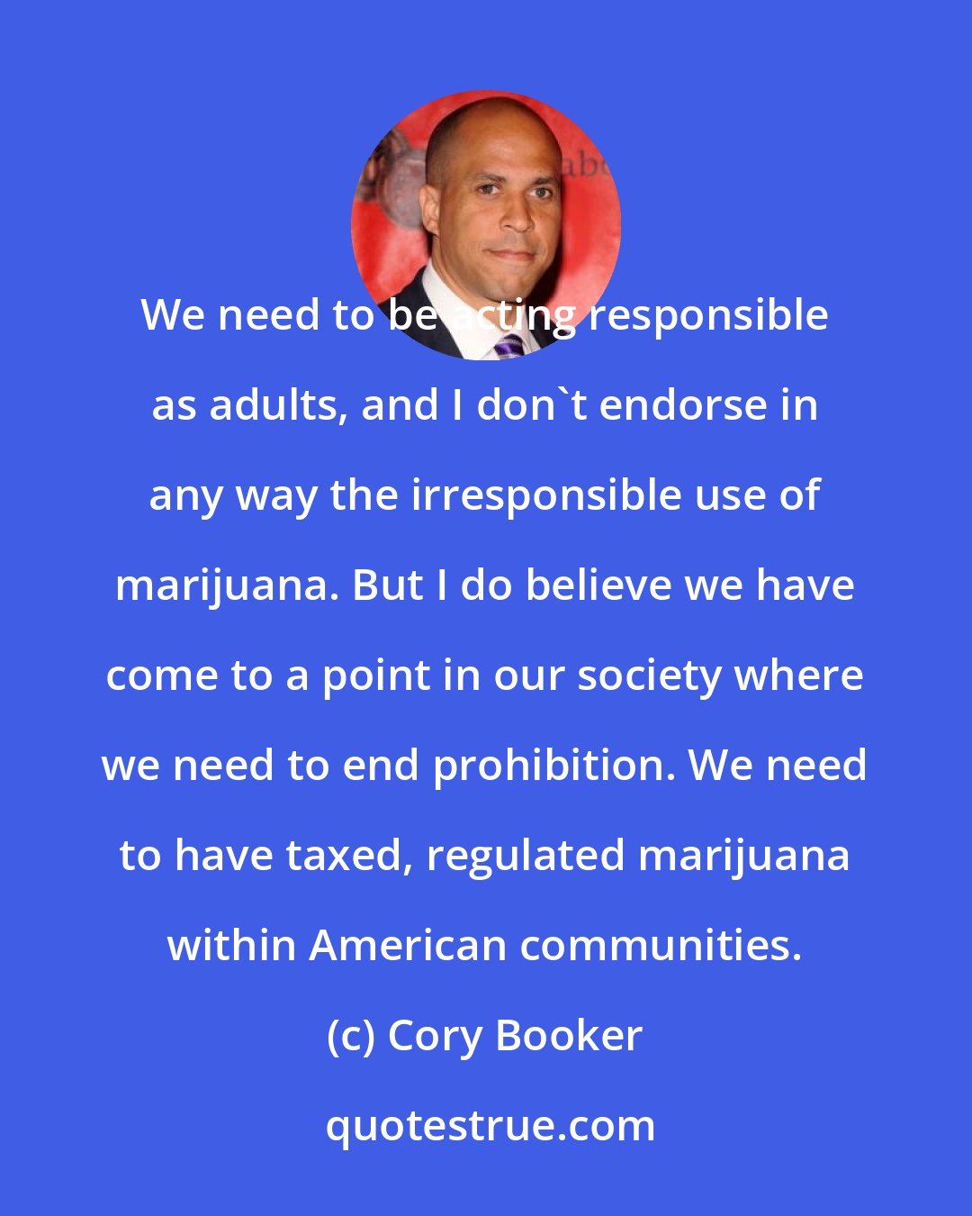 Cory Booker: We need to be acting responsible as adults, and I don't endorse in any way the irresponsible use of marijuana. But I do believe we have come to a point in our society where we need to end prohibition. We need to have taxed, regulated marijuana within American communities.