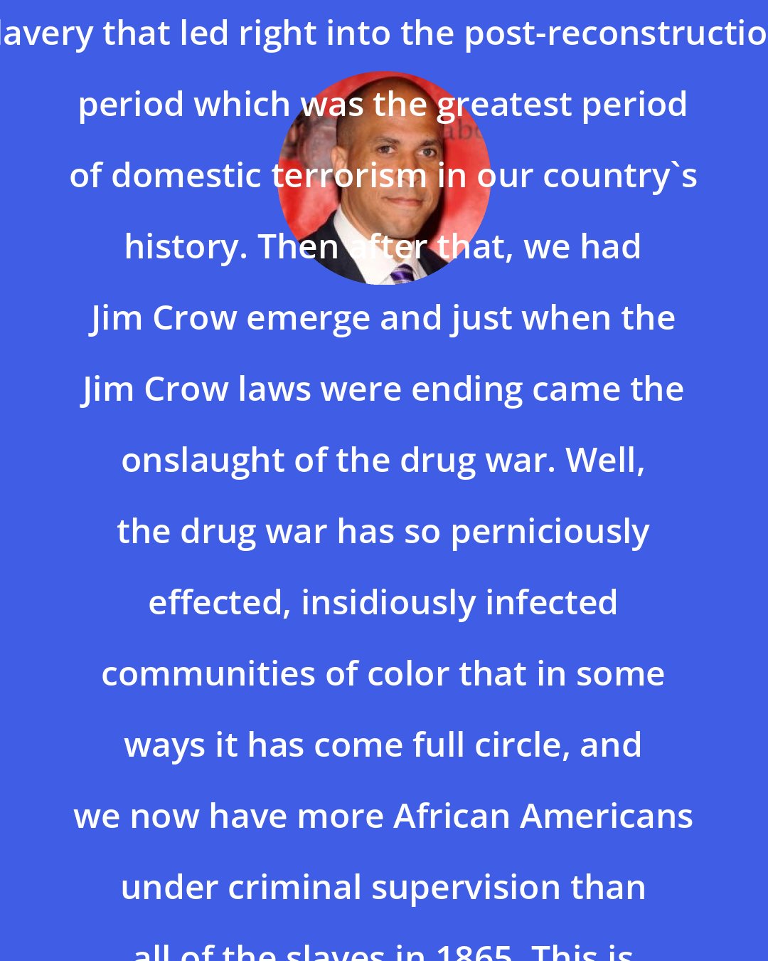 Cory Booker: We started America with the sin of slavery that led right into the post-reconstruction period which was the greatest period of domestic terrorism in our country's history. Then after that, we had Jim Crow emerge and just when the Jim Crow laws were ending came the onslaught of the drug war. Well, the drug war has so perniciously effected, insidiously infected communities of color that in some ways it has come full circle, and we now have more African Americans under criminal supervision than all of the slaves in 1865. This is a profoundly unjust war.